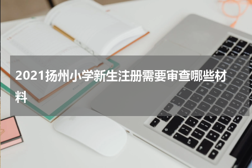 2021扬州小学新生注册需要审查哪些材料