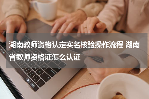 湖南教师资格认定实名核验操作流程 湖南省教师资格证怎么认证