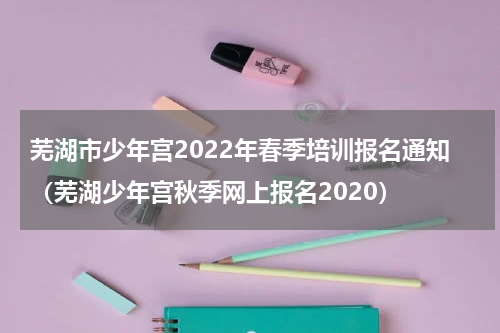 芜湖市少年宫2022年春季培训报名通知（芜湖少年宫秋季网上报名2020）
