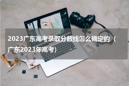 2023广东高考录取分数线怎么确定的（广东2023年高考）