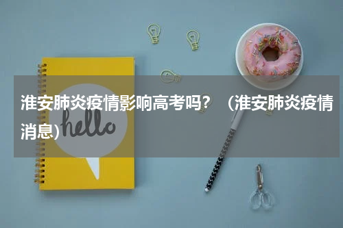 淮安肺炎疫情影响高考吗？（淮安肺炎疫情消息）