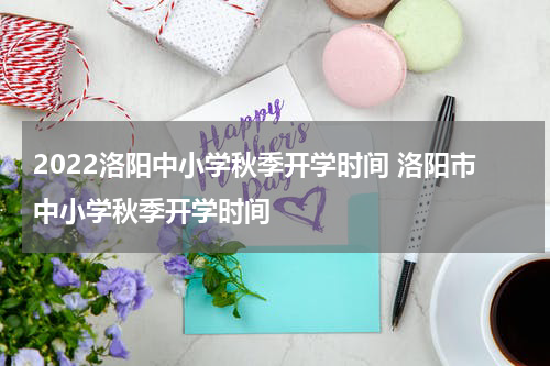 2022洛阳中小学秋季开学时间 洛阳市中小学秋季开学时间