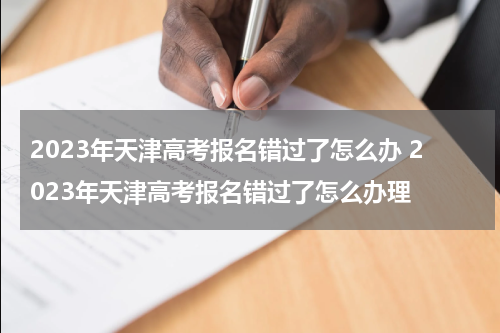 2023年天津高考报名错过了怎么办 2023年天津高考报名错过了怎么办理