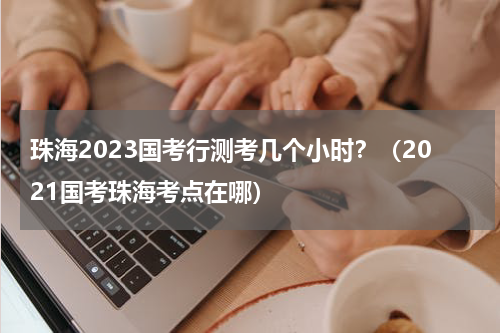 珠海2023国考行测考几个小时？（2021国考珠海考点在哪）