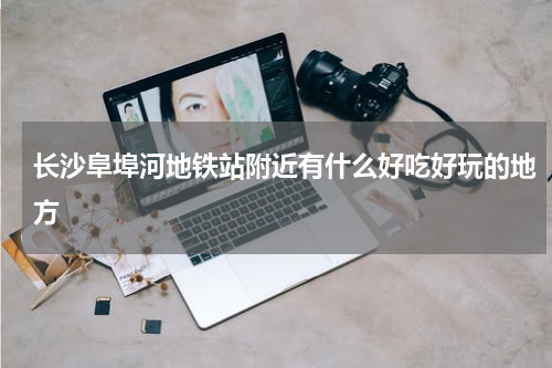 长沙阜埠河地铁站附近有什么好吃好玩的地方