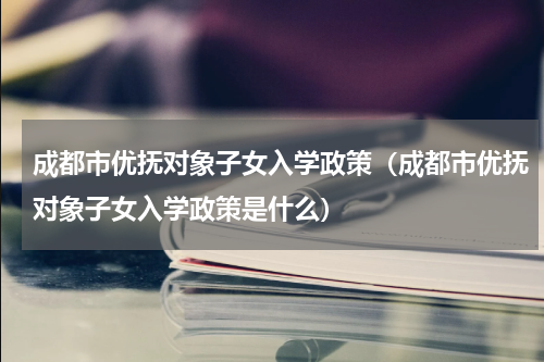 成都市优抚对象子女入学政策（成都市优抚对象子女入学政策是什么）