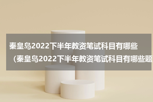 秦皇岛2022下半年教资笔试科目有哪些（秦皇岛2022下半年教资笔试科目有哪些题）
