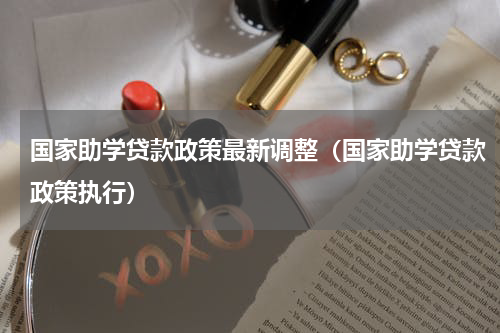 国家助学贷款政策最新调整（国家助学贷款政策执行）