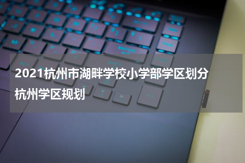 2021杭州市湖畔学校小学部学区划分 杭州学区规划