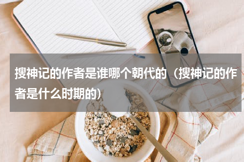 搜神记的作者是谁哪个朝代的（搜神记的作者是什么时期的）