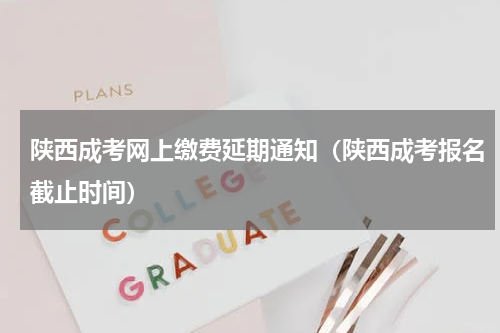陕西成考网上缴费延期通知（陕西成考报名截止时间）
