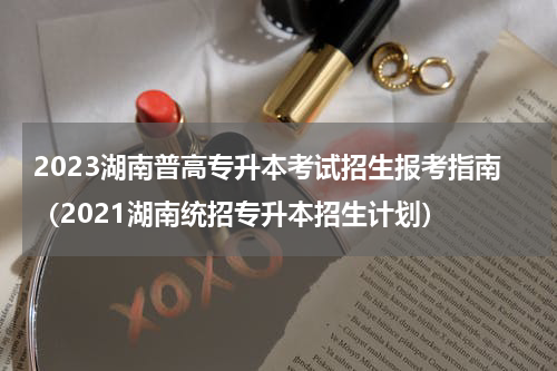 2023湖南普高专升本考试招生报考指南（2021湖南统招专升本招生计划）