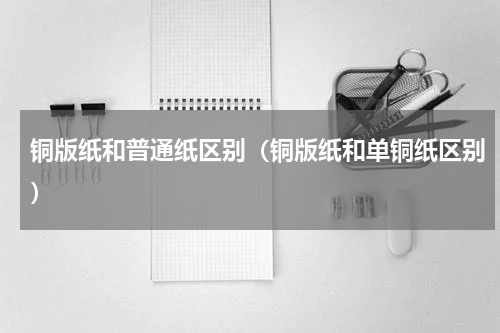 铜版纸和普通纸区别（铜版纸和单铜纸区别）