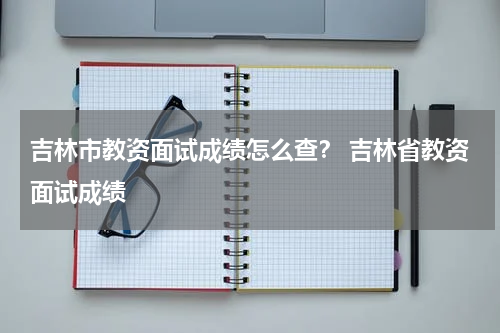 吉林市教资面试成绩怎么查？ 吉林省教资面试成绩