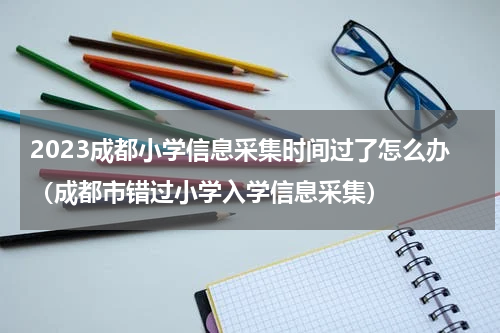 2023成都小学信息采集时间过了怎么办（成都市错过小学入学信息采集）