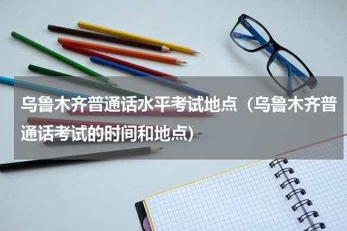 乌鲁木齐普通话水平考试地点（乌鲁木齐普通话考试的时间和地点）