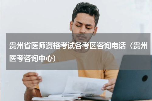 贵州省医师资格考试各考区咨询电话（贵州医考咨询中心）
