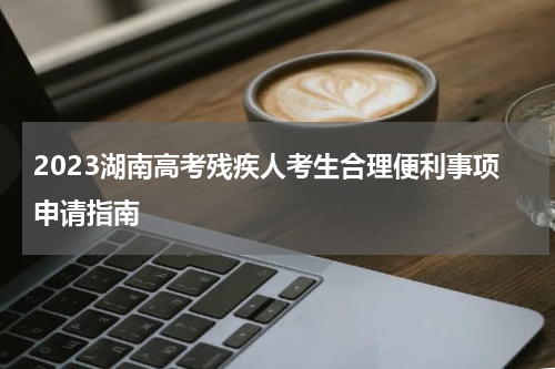 2023湖南高考残疾人考生合理便利事项申请指南