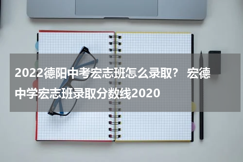 2022德阳中考宏志班怎么录取？ 宏德中学宏志班录取分数线2020