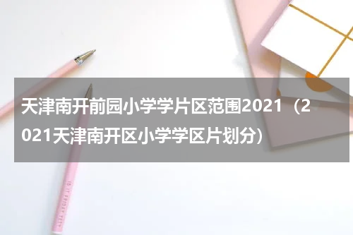 天津南开前园小学学片区范围2021（2021天津南开区小学学区片划分）