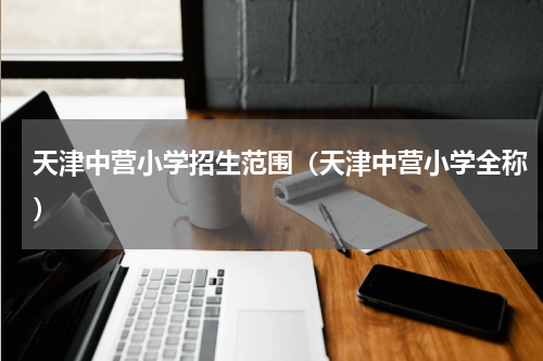 天津中营小学招生范围（天津中营小学全称）