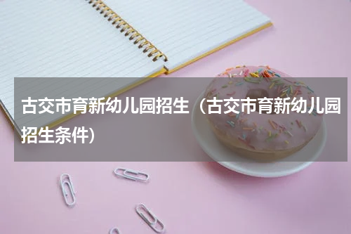 古交市育新幼儿园招生（古交市育新幼儿园招生条件）