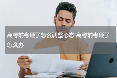 高考前考砸了怎么调整心态 高考前考砸了怎么办
