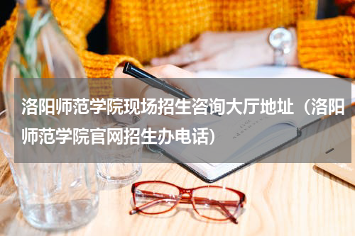 洛阳师范学院现场招生咨询大厅地址（洛阳师范学院官网招生办电话）