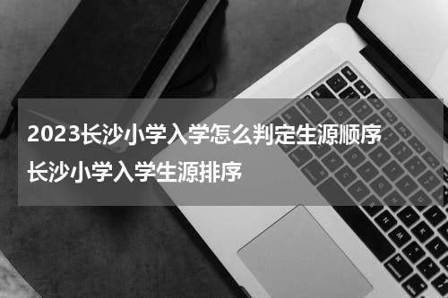 2023长沙小学入学怎么判定生源顺序 长沙小学入学生源排序