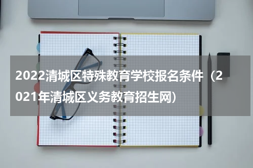 2022清城区特殊教育学校报名条件（2021年清城区义务教育招生网）