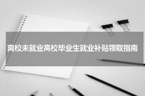 离校未就业高校毕业生就业补贴领取指南