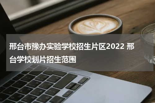 邢台市豫办实验学校招生片区2022 邢台学校划片招生范围