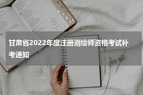 甘肃省2022年度注册测绘师资格考试补考通知