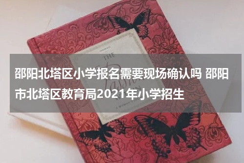 邵阳北塔区小学报名需要现场确认吗 邵阳市北塔区教育局2021年小学招生