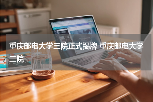 重庆邮电大学三院正式揭牌 重庆邮电大学二院
