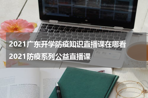 2021广东开学防疫知识直播课在哪看 2021防疫系列公益直播课
