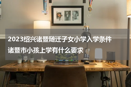 2023绍兴诸暨随迁子女小学入学条件 诸暨市小孩上学有什么要求