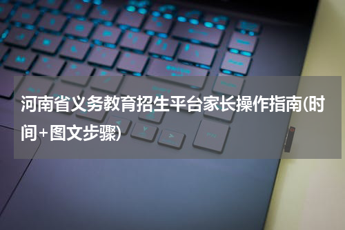 河南省义务教育招生平台家长操作指南(时间+图文步骤)