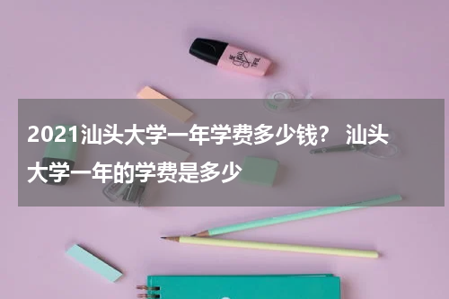 2021汕头大学一年学费多少钱？ 汕头大学一年的学费是多少