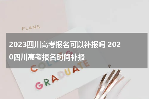2023四川高考报名可以补报吗 2020四川高考报名时间补报