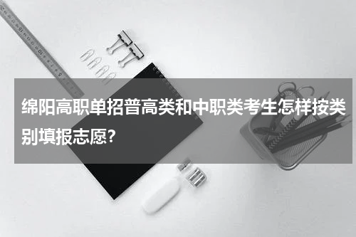 绵阳高职单招普高类和中职类考生怎样按类别填报志愿？