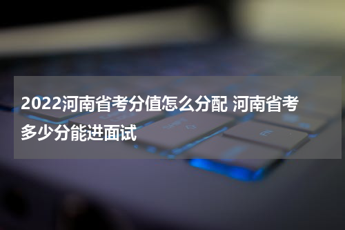 2022河南省考分值怎么分配 河南省考多少分能进面试
