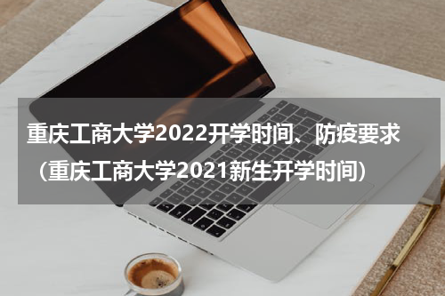 重庆工商大学2022开学时间、防疫要求（重庆工商大学2021新生开学时间）