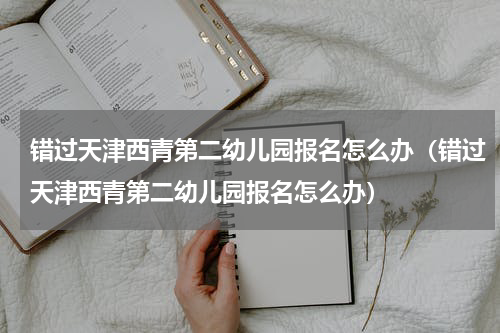 错过天津西青第二幼儿园报名怎么办（错过天津西青第二幼儿园报名怎么办）