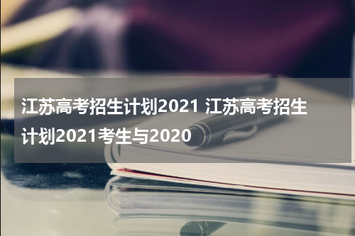 江苏高考招生计划2021 江苏高考招生计划2021考生与2020