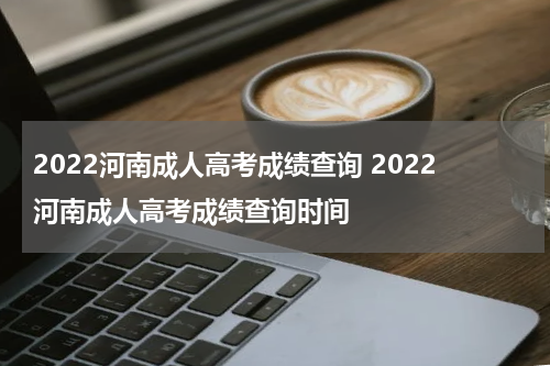 2022河南成人高考成绩查询 2022河南成人高考成绩查询时间