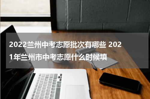 2022兰州中考志愿批次有哪些 2021年兰州市中考志愿什么时候填