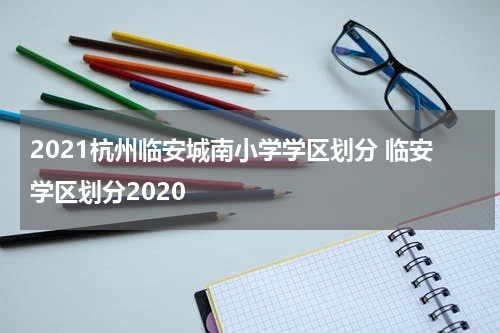 2021杭州临安城南小学学区划分 临安学区划分2020