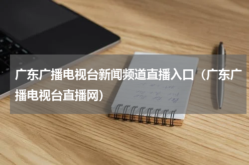 广东广播电视台新闻频道直播入口（广东广播电视台直播网）