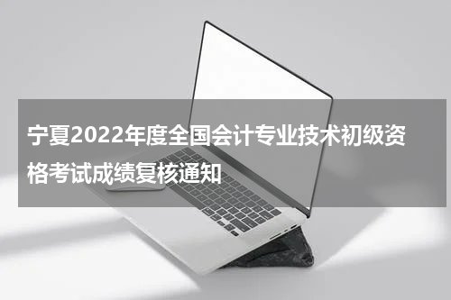 宁夏2022年度全国会计专业技术初级资格考试成绩复核通知